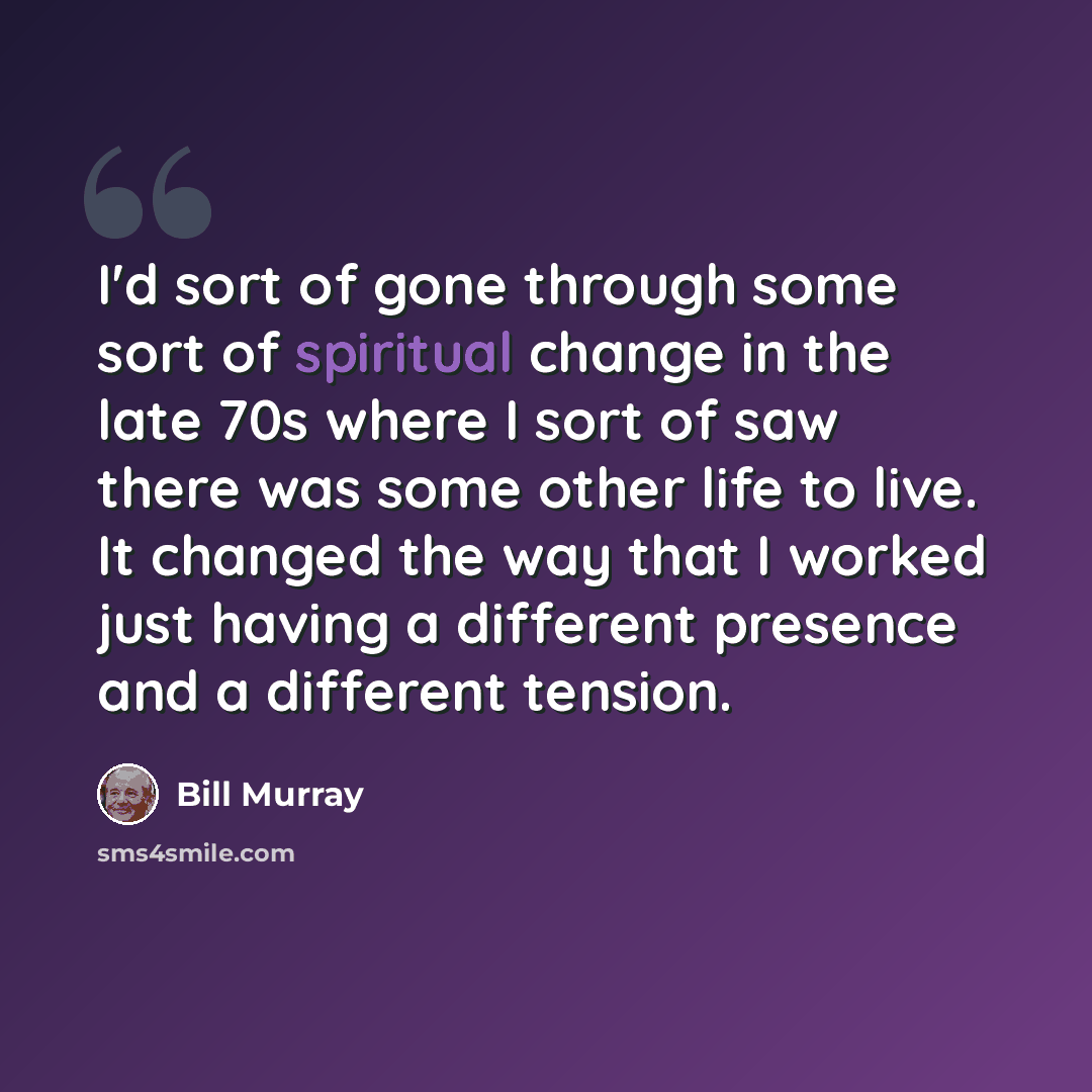“I'd sort of gone through some sort of spiritual change in the late 70s where I sort of saw there was some other life to live. It changed the way that I worked just having a different presence and a different tension.” quote by Bill Murray