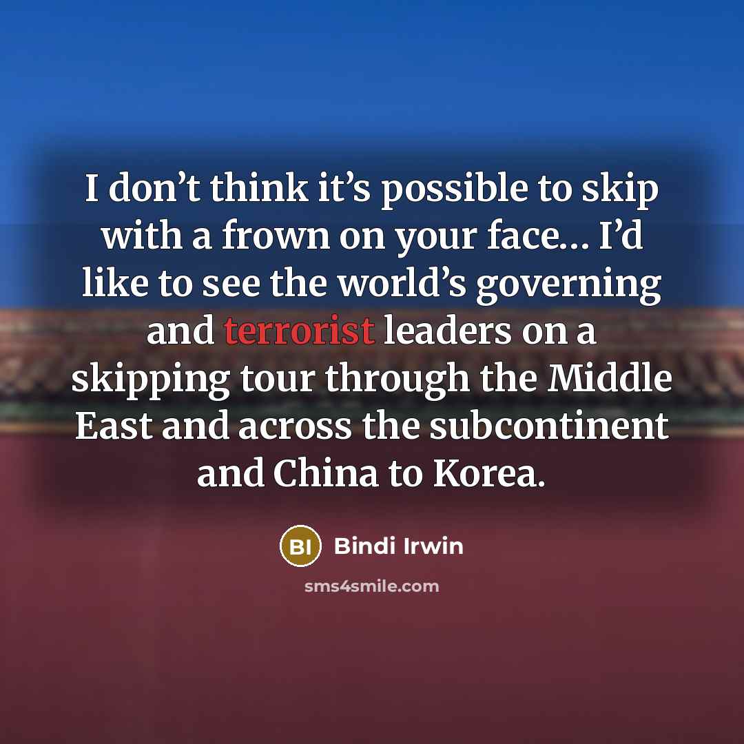 “I don’t think it’s possible to skip with a frown on your face… I’d like to see the world’s governing and terrorist leaders on a skipping tour through the Middle East and across the subcontinent and China to Korea.” quote by Bindi Irwin