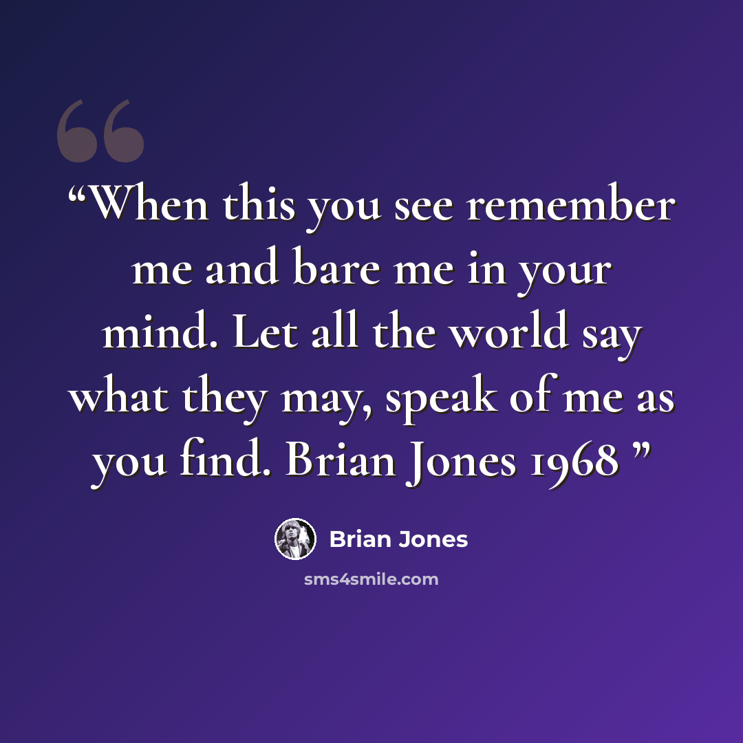 “When this you see remember me and bare me in your mind. Let all the world say what they may, speak of me as you find. Brian Jones 1968” quote by Brian Jones