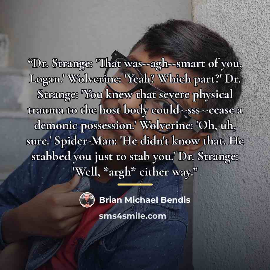 “Dr. Strange: 'That was--agh--smart of you, Logan.' Wolverine: 'Yeah? Which part?' Dr. Strange: 'You knew that severe physical trauma to the host body could--sss--cease a demonic possession.' Wolverine: 'Oh, uh, sure.' Spider-Man: 'He didn't know that. He stabbed you just to stab you.' Dr. Strange…” quote by Brian Michael Bendis