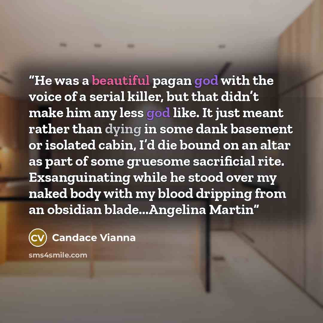 “He was a beautiful pagan god with the voice of a serial killer, but that didn’t make him any less god like. It just meant rather than dying in some dank basement or isolated cabin, I’d die bound on an altar as part of some gruesome sacrificial rite. Exsanguinating while he stood over my naked body…” quote by Candace Vianna