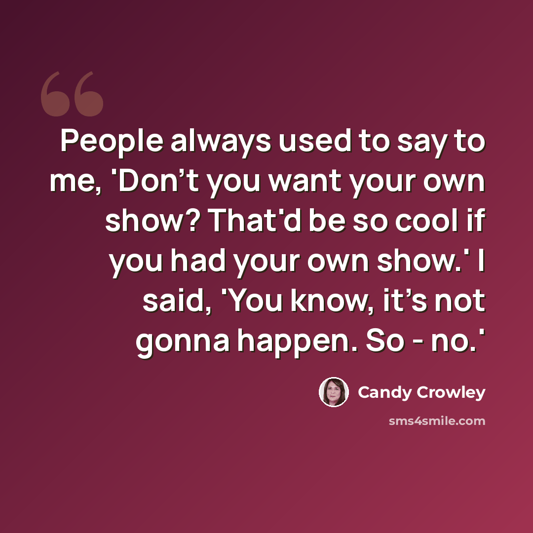 “People always used to say to me, 'Don't you want your own show? That'd be so cool if you had your own show.' I said, 'You know, it's not gonna happen. So - no.'” quote by Candy Crowley
