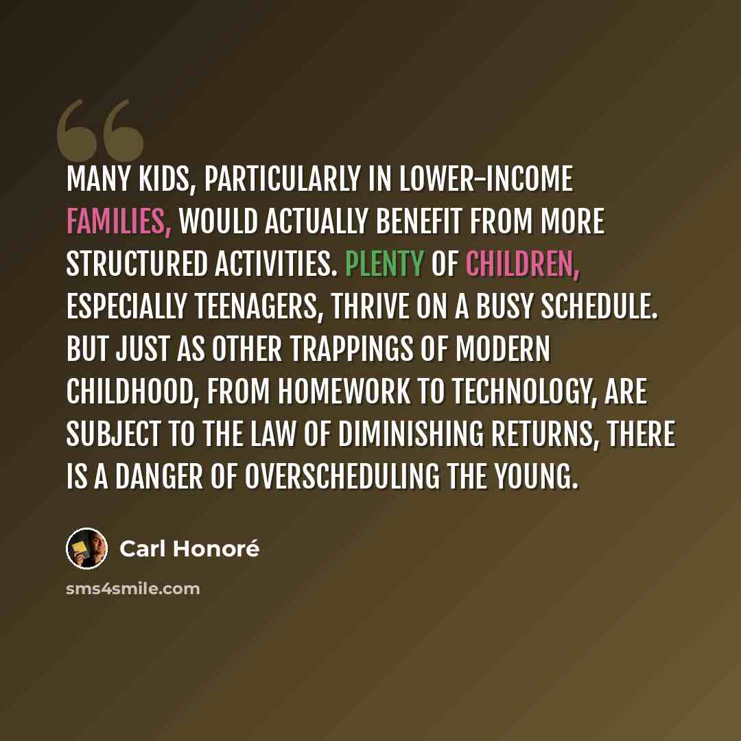 “Many kids, particularly in lower-income families, would actually benefit from more structured activities. Plenty of children, especially teenagers, thrive on a busy schedule. But just as other trappings of modern childhood, from homework to technology, are subject to the law of diminishing…” quote by Carl Honore