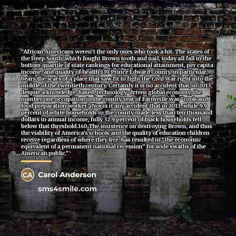 “African Americans weren’t the only ones who took a hit. The states of the Deep South, which fought Brown tooth and nail, today all fall in the bottom quartile of state rankings for educational attainment, per capita income, and quality of health.139 Prince Edward County, in particular, bears the…” quote by Carol Anderson