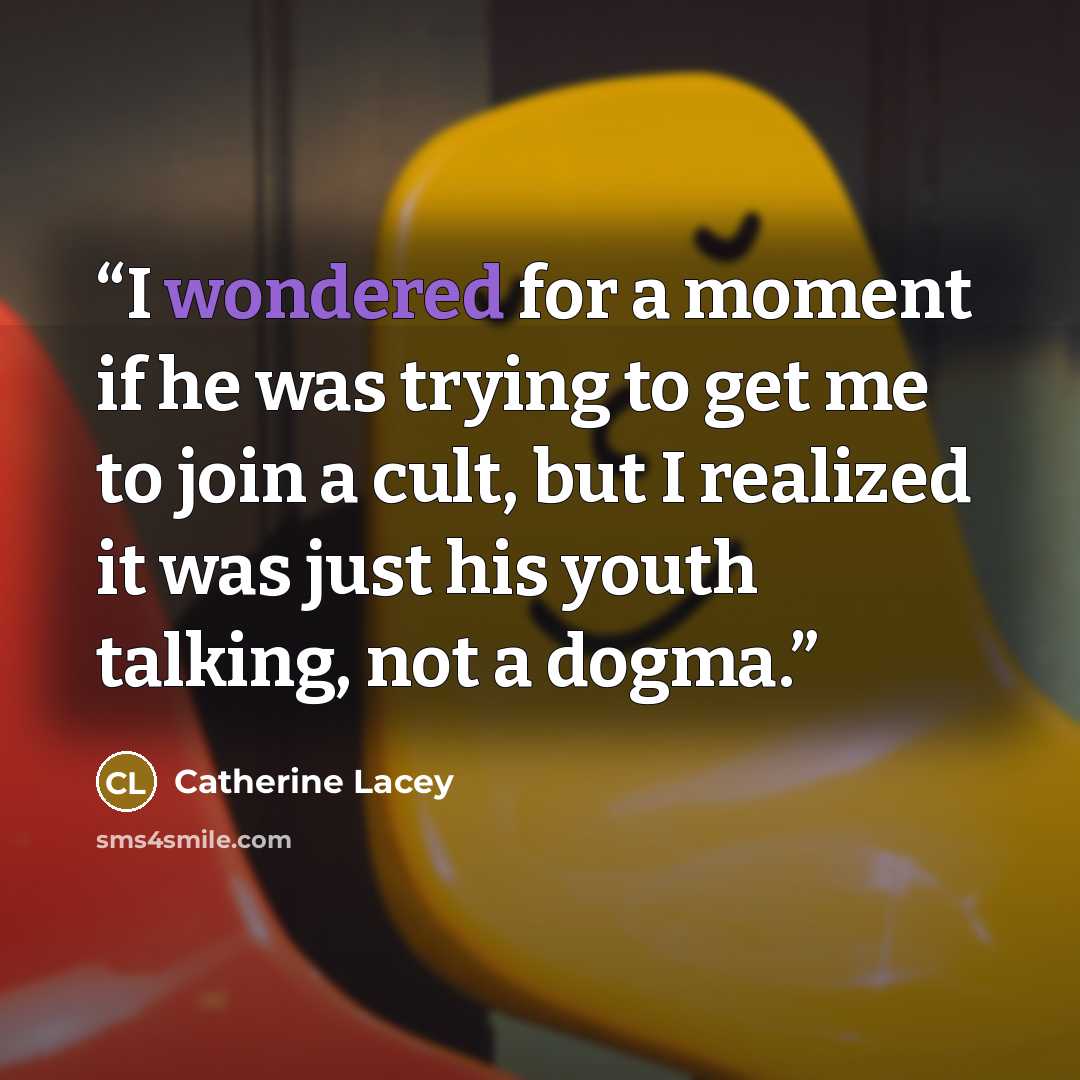 “I wondered for a moment if he was trying to get me to join a cult, but I realized it was just his youth talking, not a dogma.” quote by Catherine Lacey