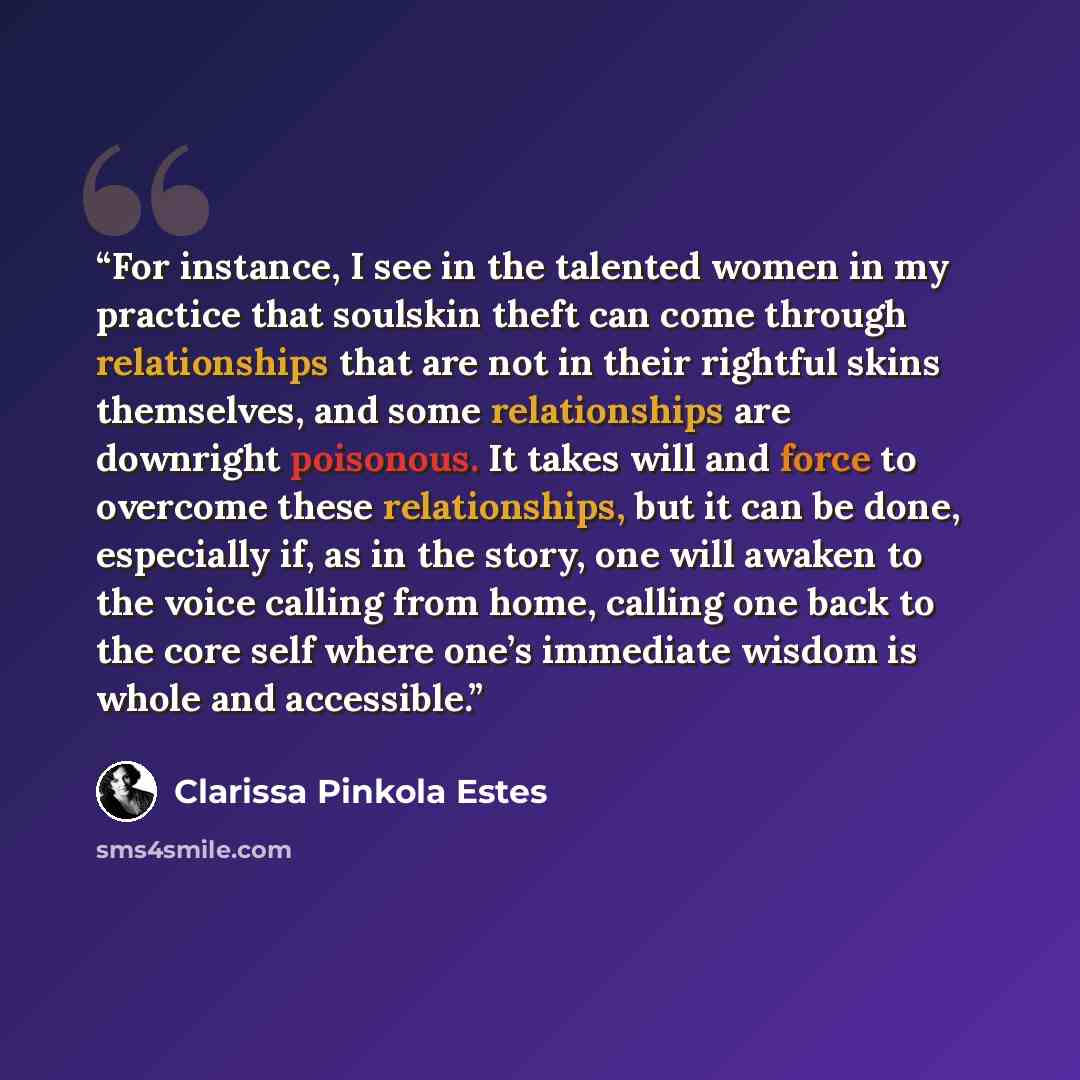 “For instance, I see in the talented women in my practice that soulskin theft can come through relationships that are not in their rightful skins themselves, and some relationships are downright poisonous. It takes will and force to overcome these relationships, but it can be done, especially if…” quote by Clarissa Pinkola Estés