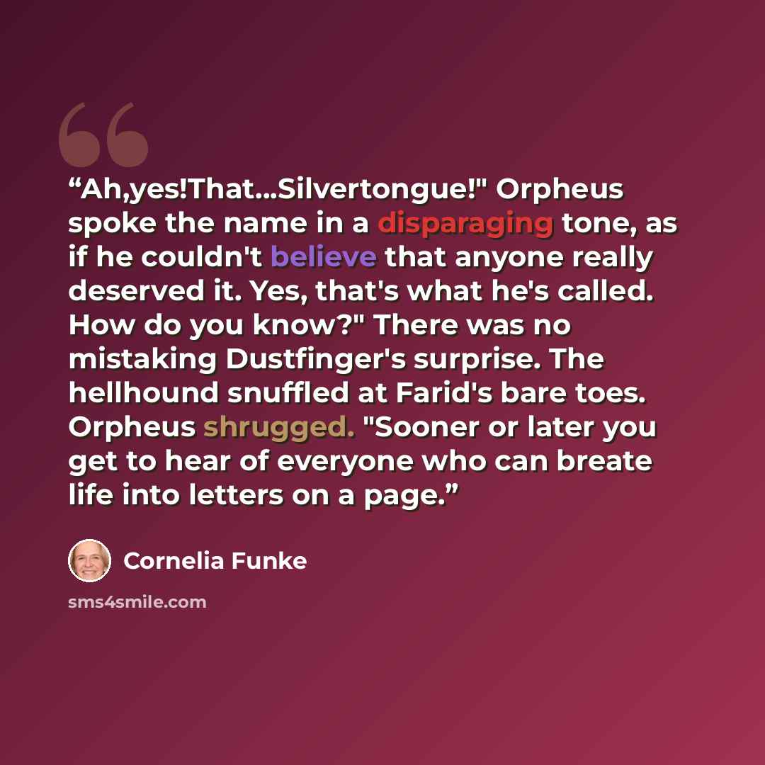 “Ah,yes!That...Silvertongue!" Orpheus spoke the name in a disparaging tone, as if he couldn't believe that anyone really deserved it. Yes, that's what he's called. How do you know?" There was no mistaking Dustfinger's surprise. The hellhound snuffled at Farid's bare toes. Orpheus shrugged. "Sooner…” quote by Cornelia Funke