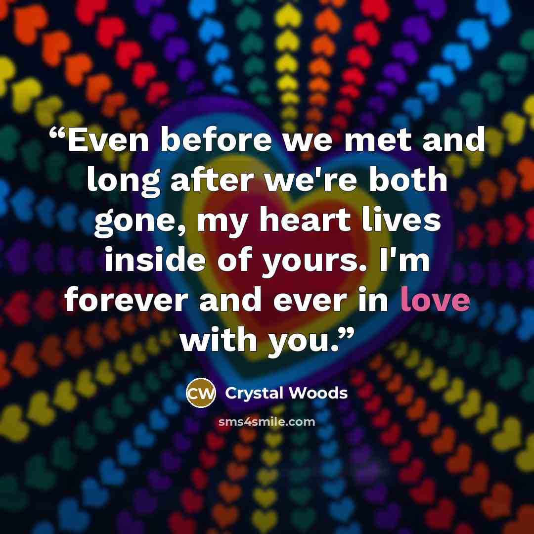 “Even before we met and long after we're both gone, my heart lives inside of yours. I'm forever and ever in love with you.” quote by Crystal Woods