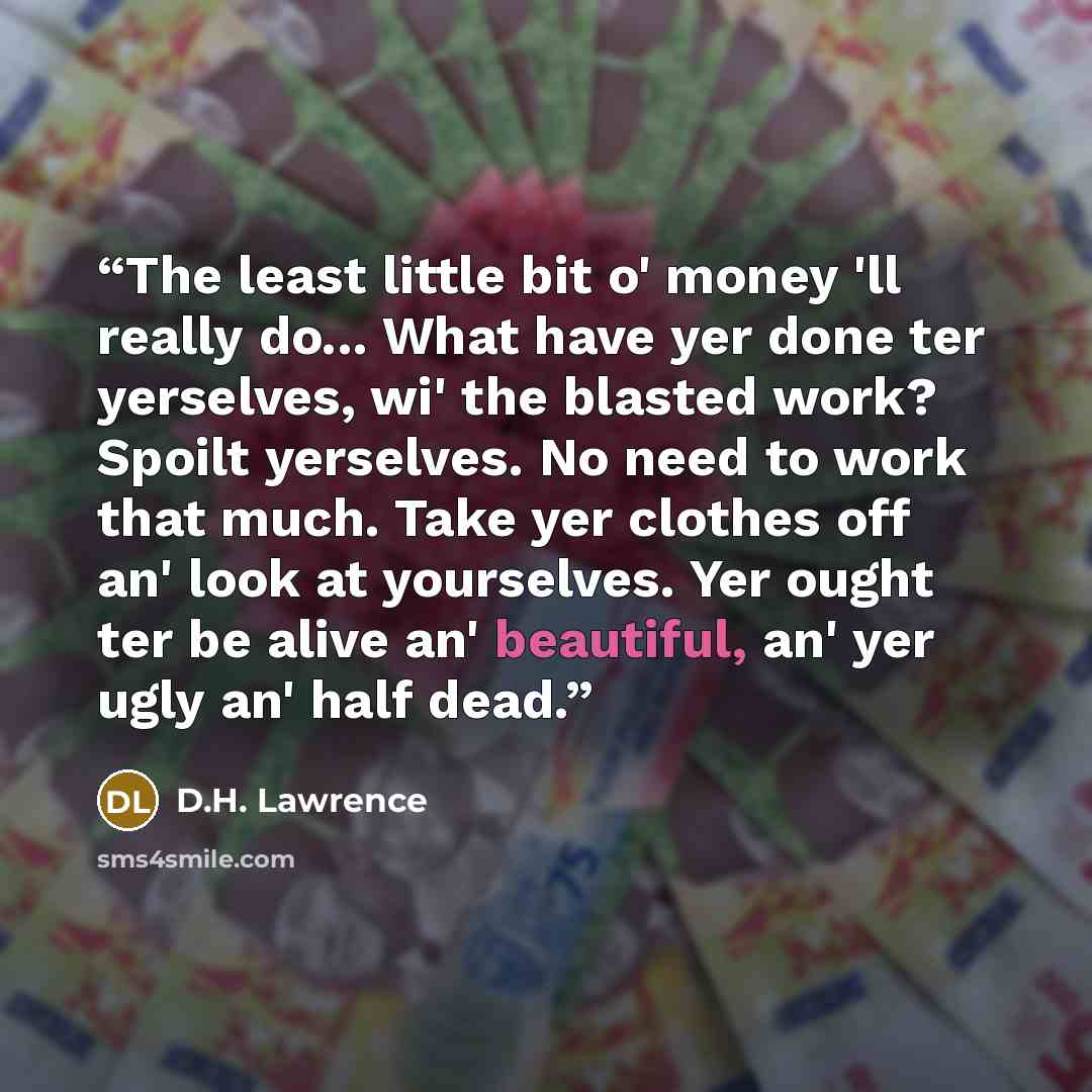 “The least little bit o' money 'll really do... What have yer done ter yerselves, wi' the blasted work? Spoilt yerselves. No need to work that much. Take yer clothes off an' look at yourselves. Yer ought ter be alive an' beautiful, an' yer ugly an' half dead.” quote by D.H. Lawrence