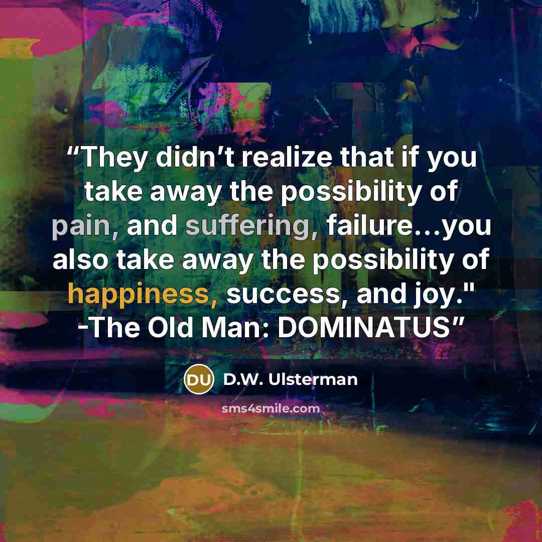 “They didn’t realize that if you take away the possibility of pain, and suffering, failure…you also take away the possibility of happiness, success, and joy." -The Old Man: DOMINATUS” quote by D.W. Ulsterman