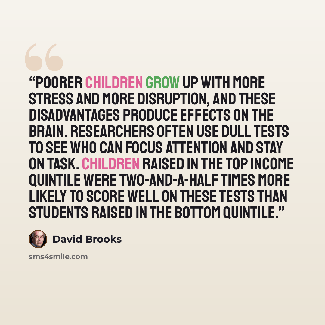 “Poorer children grow up with more stress and more disruption, and these disadvantages produce effects on the brain. Researchers often use dull tests to see who can focus attention and stay on task. Children raised in the top income quintile were two-and-a-half times more likely to score well on…” quote by David Brooks