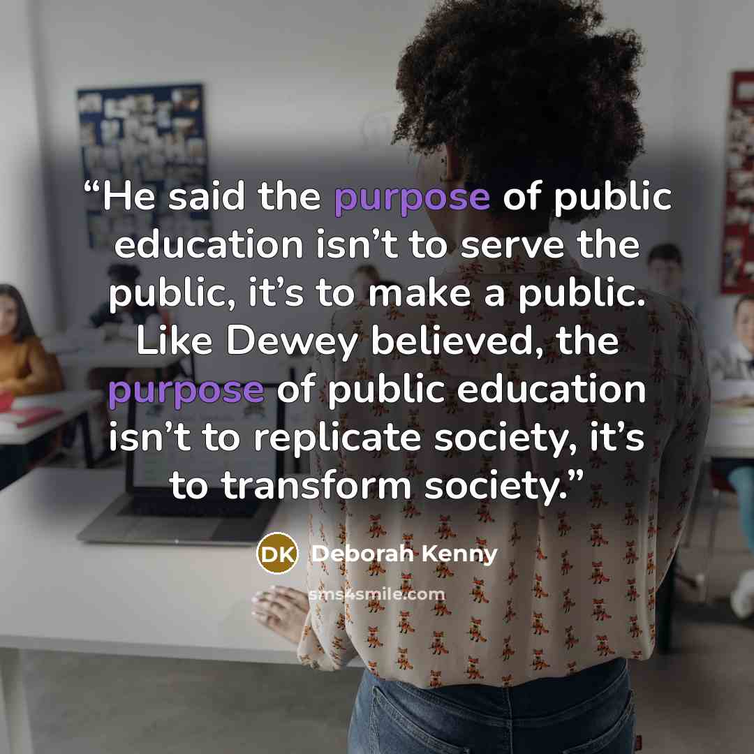 “He said the purpose of public education isn’t to serve the public, it’s to make a public. Like Dewey believed, the purpose of public education isn’t to replicate society, it’s to transform society.” quote by Deborah Kenny