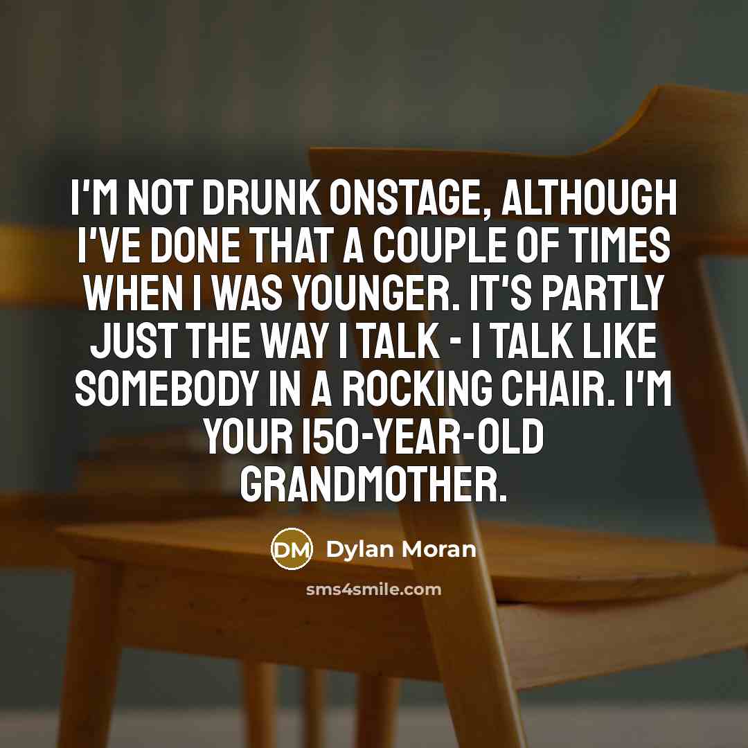 “I'm not drunk onstage, although I've done that a couple of times when I was younger. It's partly just the way I talk - I talk like somebody in a rocking chair. I'm your 150-year-old grandmother.” quote by Dylan Moran