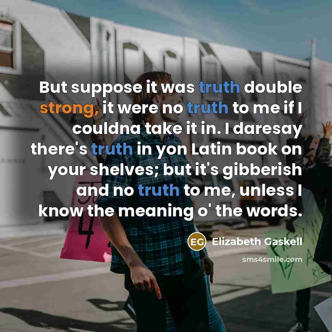 “But suppose it was truth double strong, it were no truth to me if I couldna take it in. I daresay there's truth in yon Latin book on your shelves; but it's gibberish and no truth to me, unless I know the meaning o' the words.” quote by Elizabeth Gaskell