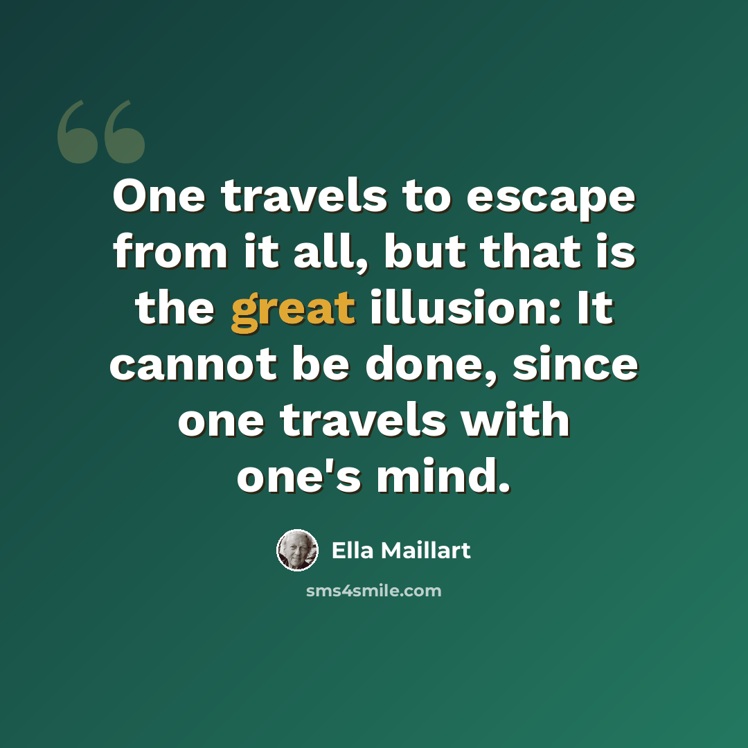 “One travels to escape from it all, but that is the great illusion: It cannot be done, since one travels with one's mind.” quote by Ella Maillart