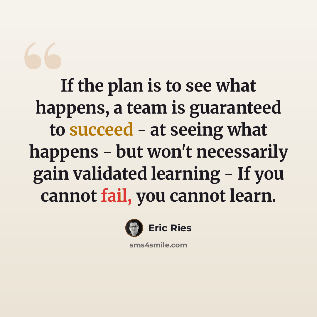 “If the plan is to see what happens, a team is guaranteed to succeed - at seeing what happens - but won't necessarily gain validated learning - If you cannot fail, you cannot learn.” quote by Eric Ries