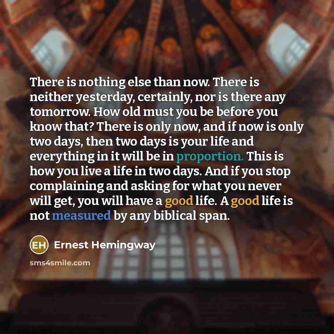 “There is nothing else than now. There is neither yesterday, certainly, nor is there any tomorrow. How old must you be before you know that? There is only now, and if now is only two days, then two days is your life and everything in it will be in proportion. This is how you live a life in two…” quote by Ernest Hemingway