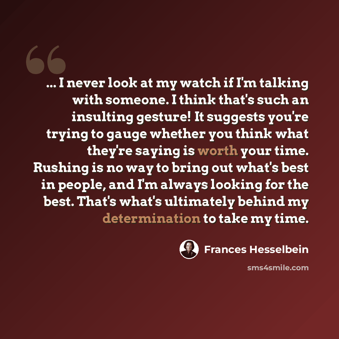 “... I never look at my watch if I'm talking with someone. I think that's such an insulting gesture! It suggests you're trying to gauge whether you think what they're saying is worth your time. Rushing is no way to bring out what's best in people, and I'm always looking for the best. That's what's…” quote by Frances Hesselbein