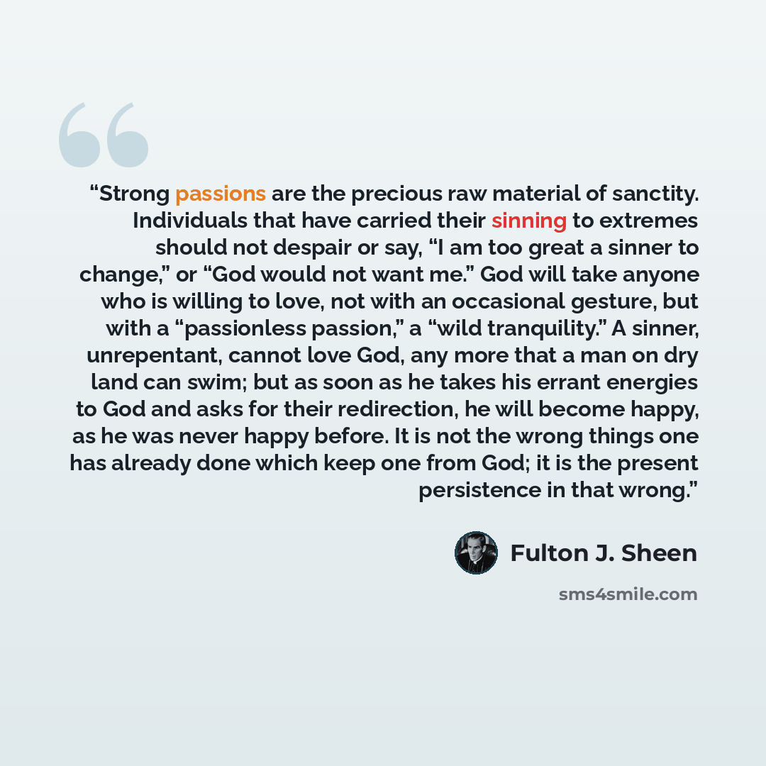“Strong passions are the precious raw material of sanctity. Individuals that have carried their sinning to extremes should not despair or say, “I am too great a sinner to change,” or “God would not want me.” God will take anyone who is willing to love, not with an occasional gesture, but with a…” quote by Fulton J. Sheen