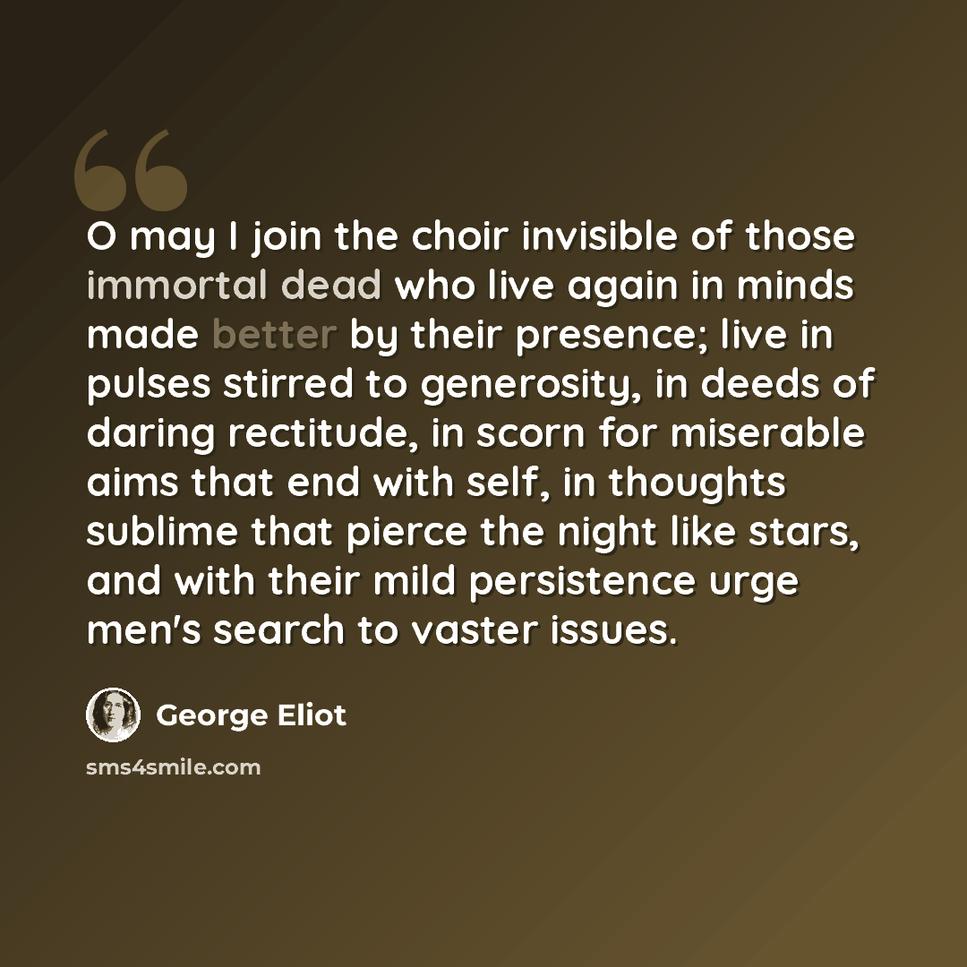 “O may I join the choir invisible of those immortal dead who live again in minds made better by their presence; live in pulses stirred to generosity, in deeds of daring rectitude, in scorn for miserable aims that end with self, in thoughts sublime that pierce the night like stars, and with their…” quote by George Eliot