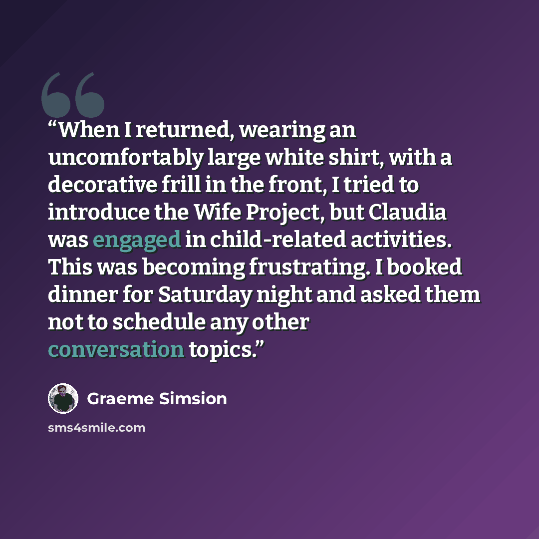 “When I returned, wearing an uncomfortably large white shirt, with a decorative frill in the front, I tried to introduce the Wife Project, but Claudia was engaged in child-related activities. This was becoming frustrating. I booked dinner for Saturday night and asked them not to schedule any other…” quote by Graeme Simsion
