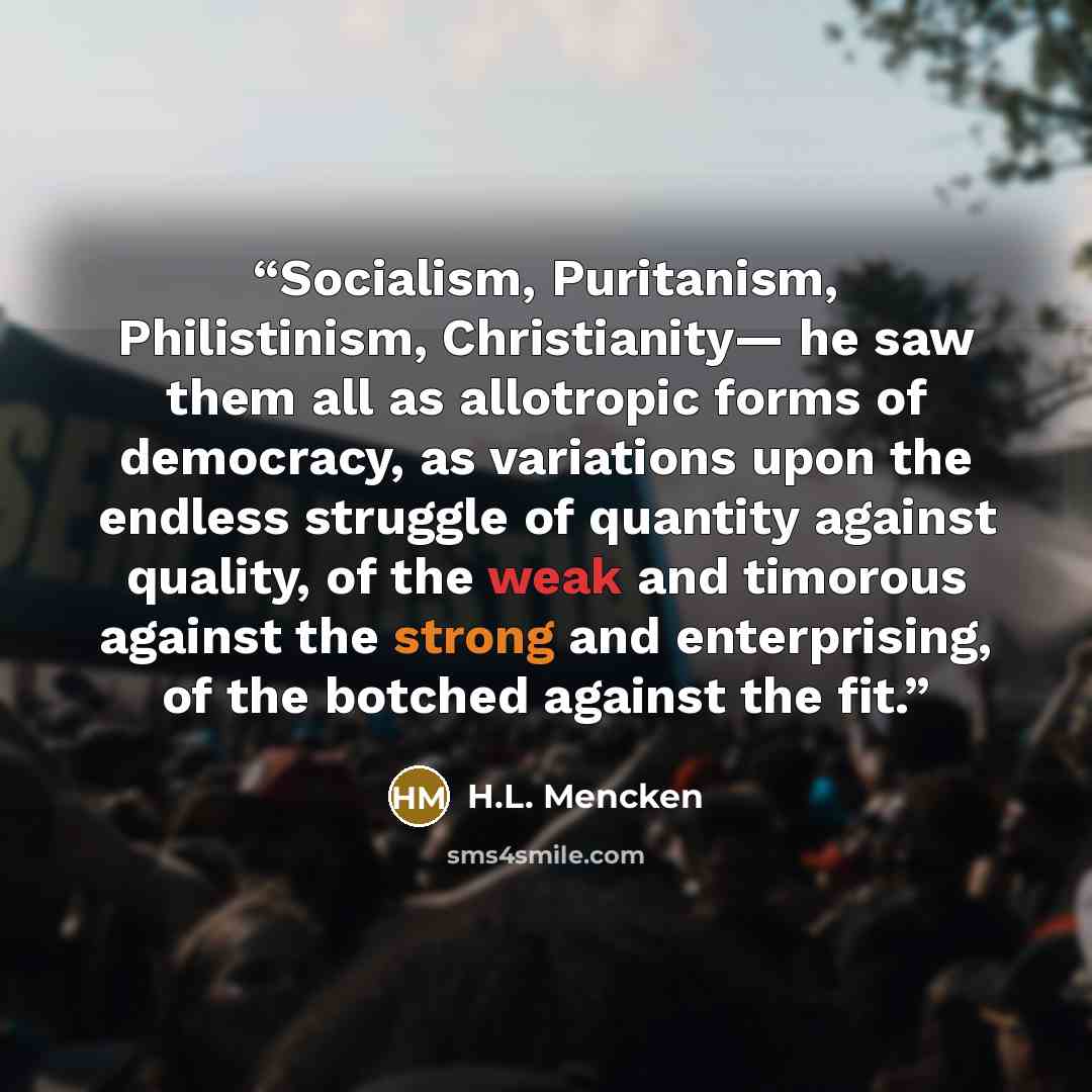 “Socialism, Puritanism, Philistinism, Christianity— he saw them all as allotropic forms of democracy, as variations upon the endless struggle of quantity against quality, of the weak and timorous against the strong and enterprising, of the botched against the fit.” quote by H.L. Mencken