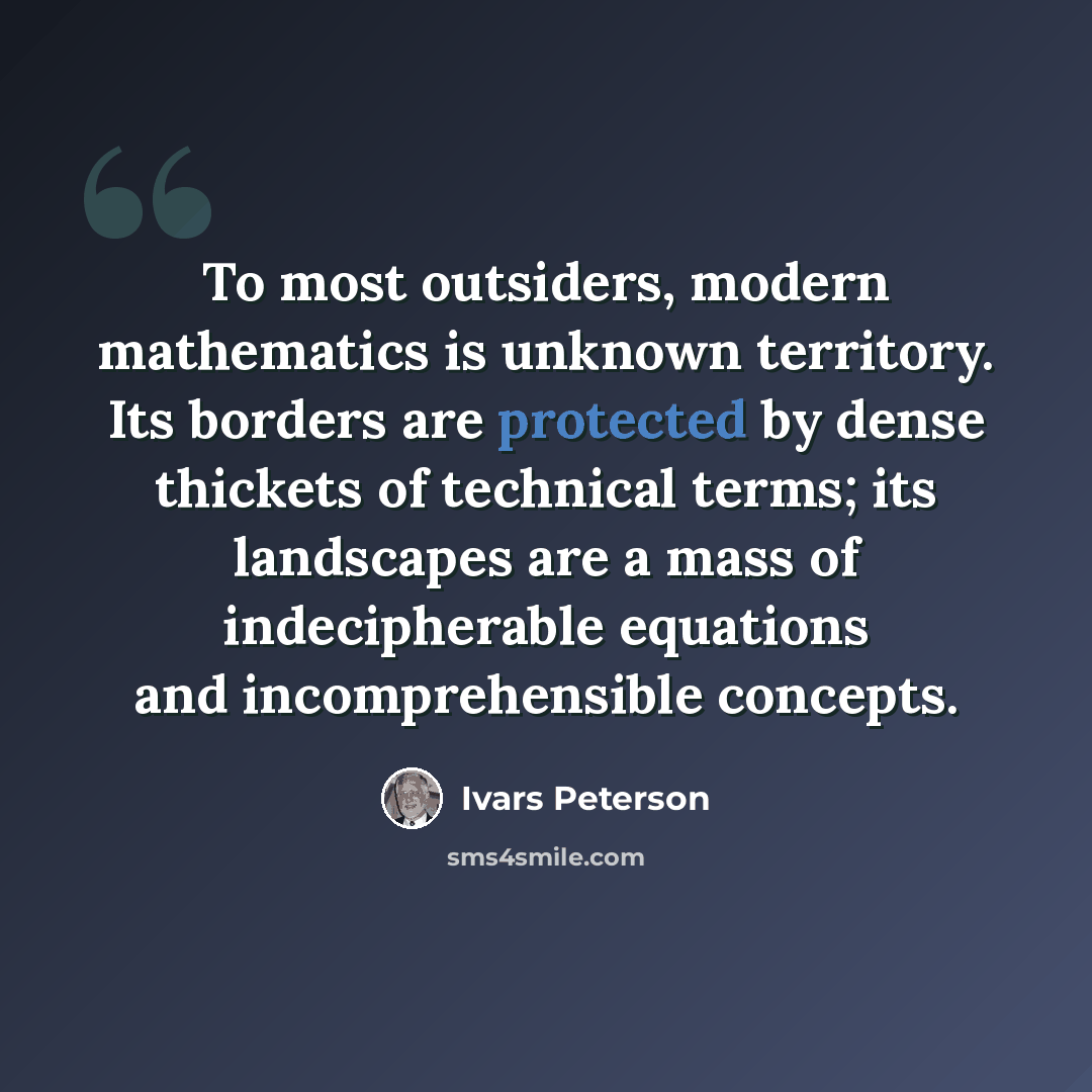 “To most outsiders, modern mathematics is unknown territory. Its borders are protected by dense thickets of technical terms; its landscapes are a mass of indecipherable equations and incomprehensible concepts.” quote by Ivars Peterson