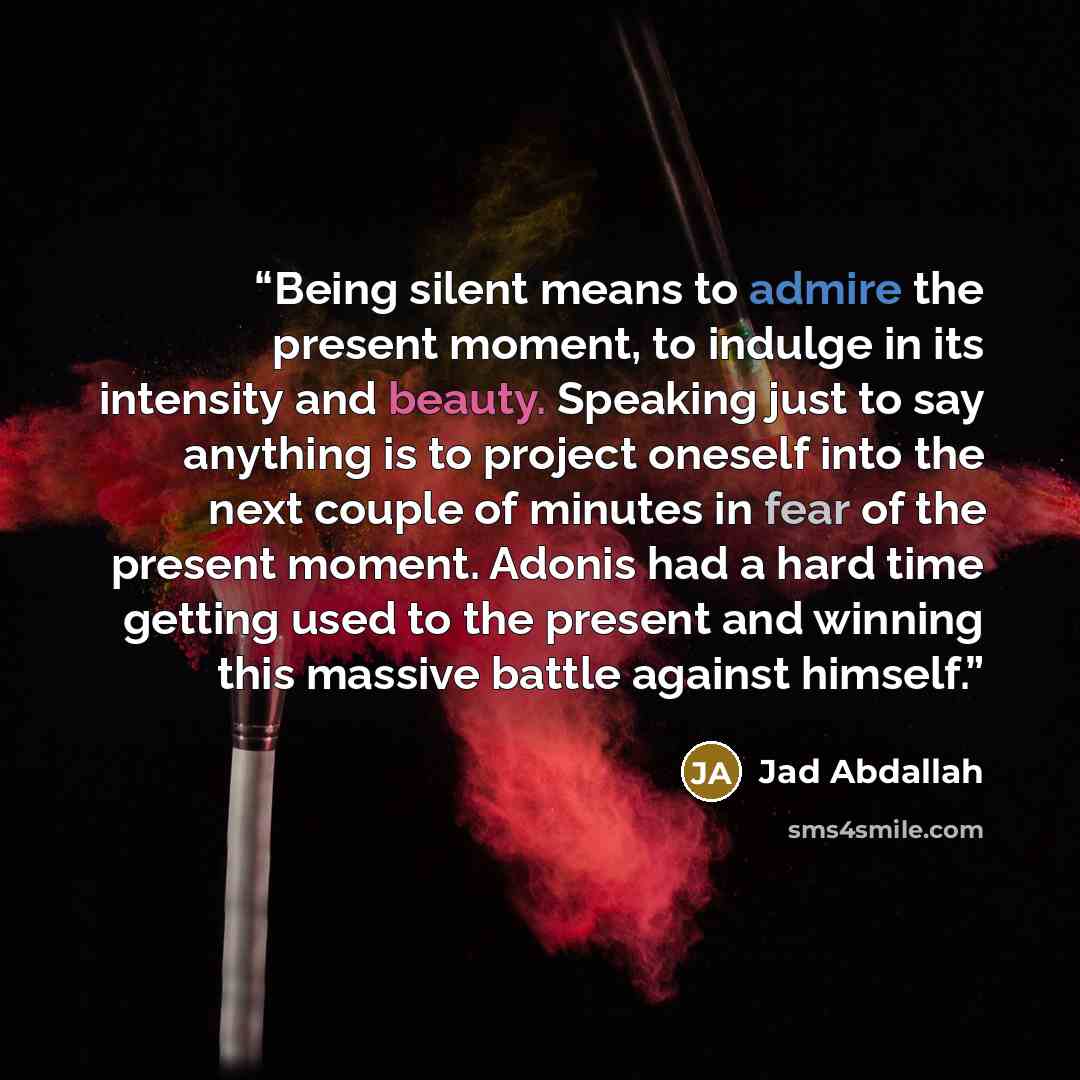 “Being silent means to admire the present moment, to indulge in its intensity and beauty. Speaking just to say anything is to project oneself into the next couple of minutes in fear of the present moment. Adonis had a hard time getting used to the present and winning this massive battle against…” quote by Jad Abdallah