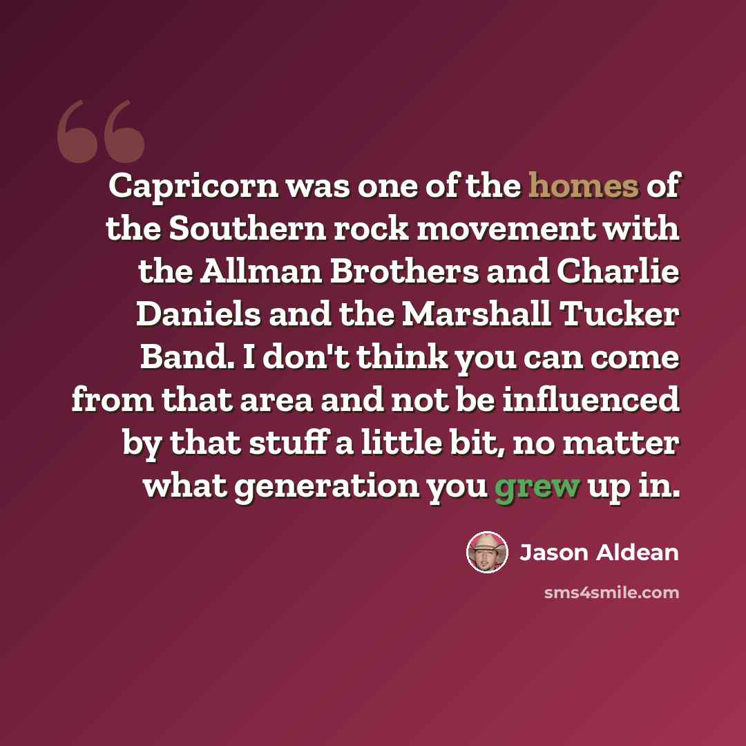 “Capricorn was one of the homes of the Southern rock movement with the Allman Brothers and Charlie Daniels and the Marshall Tucker Band. I don't think you can come from that area and not be influenced by that stuff a little bit, no matter what generation you grew up in.” quote by Jason Aldean