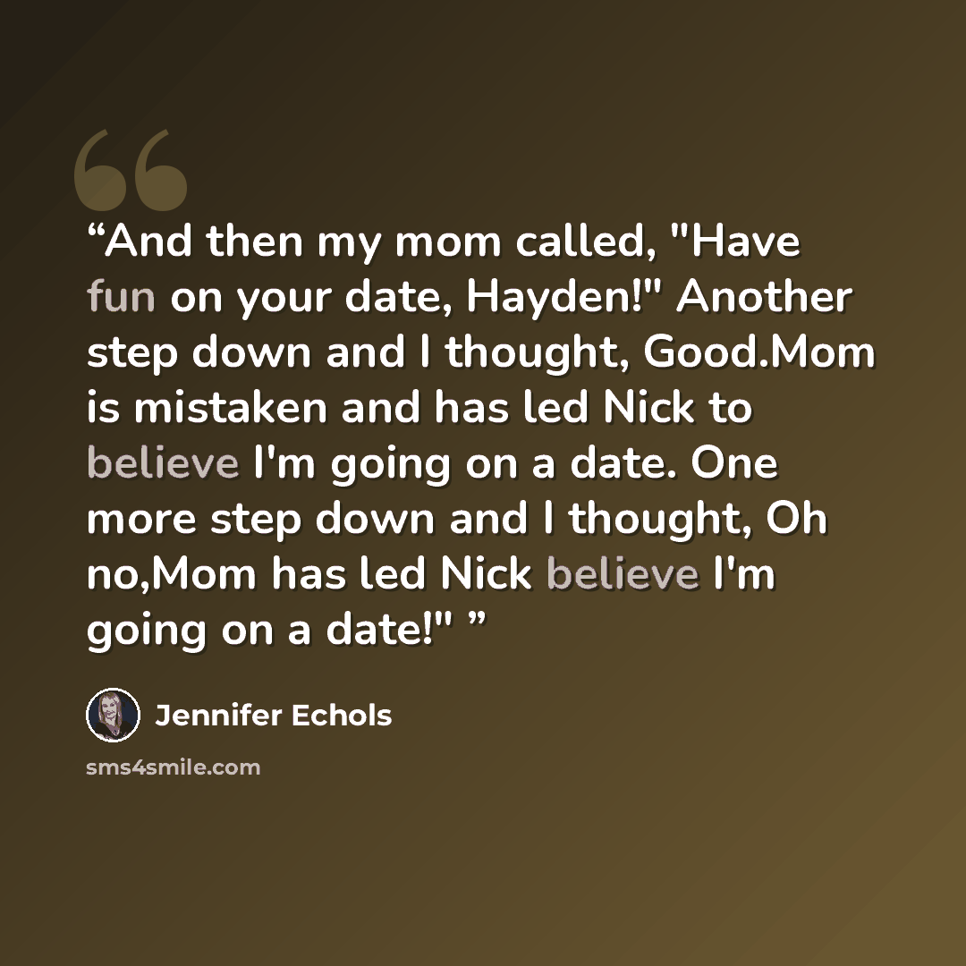“And then my mom called, "Have fun on your date, Hayden!" Another step down and I thought, Good.Mom is mistaken and has led Nick to believe I'm going on a date. One more step down and I thought, Oh no,Mom has led Nick believe I'm going on a date!"” quote by Jennifer Echols