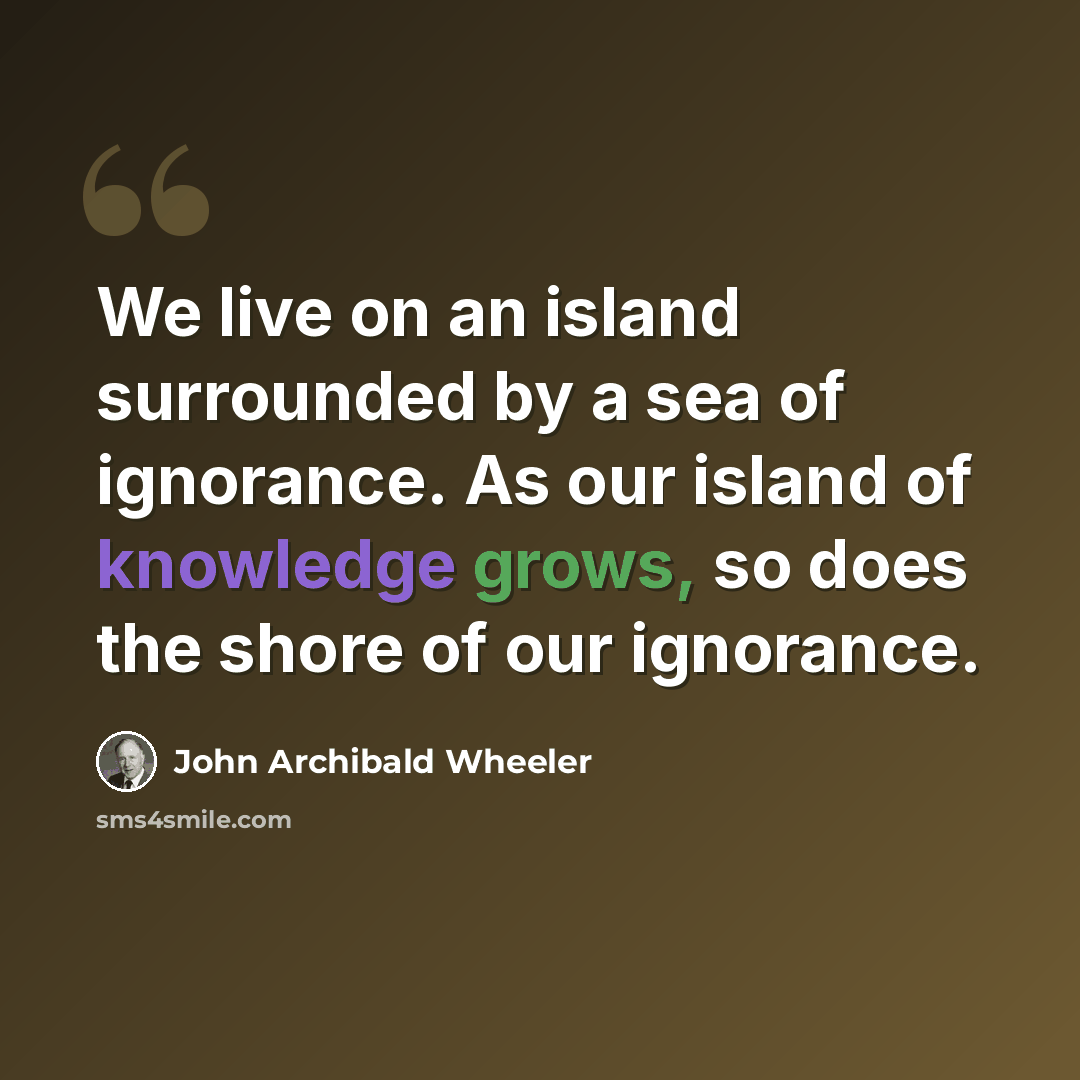 “We live on an island surrounded by a sea of ignorance. As our island of knowledge grows, so does the shore of our ignorance.” quote by John Archibald Wheeler