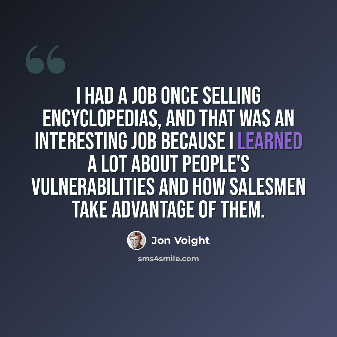 “I had a job once selling encyclopedias, and that was an interesting job because I learned a lot about people's vulnerabilities and how salesmen take advantage of them.” quote by Jon Voight