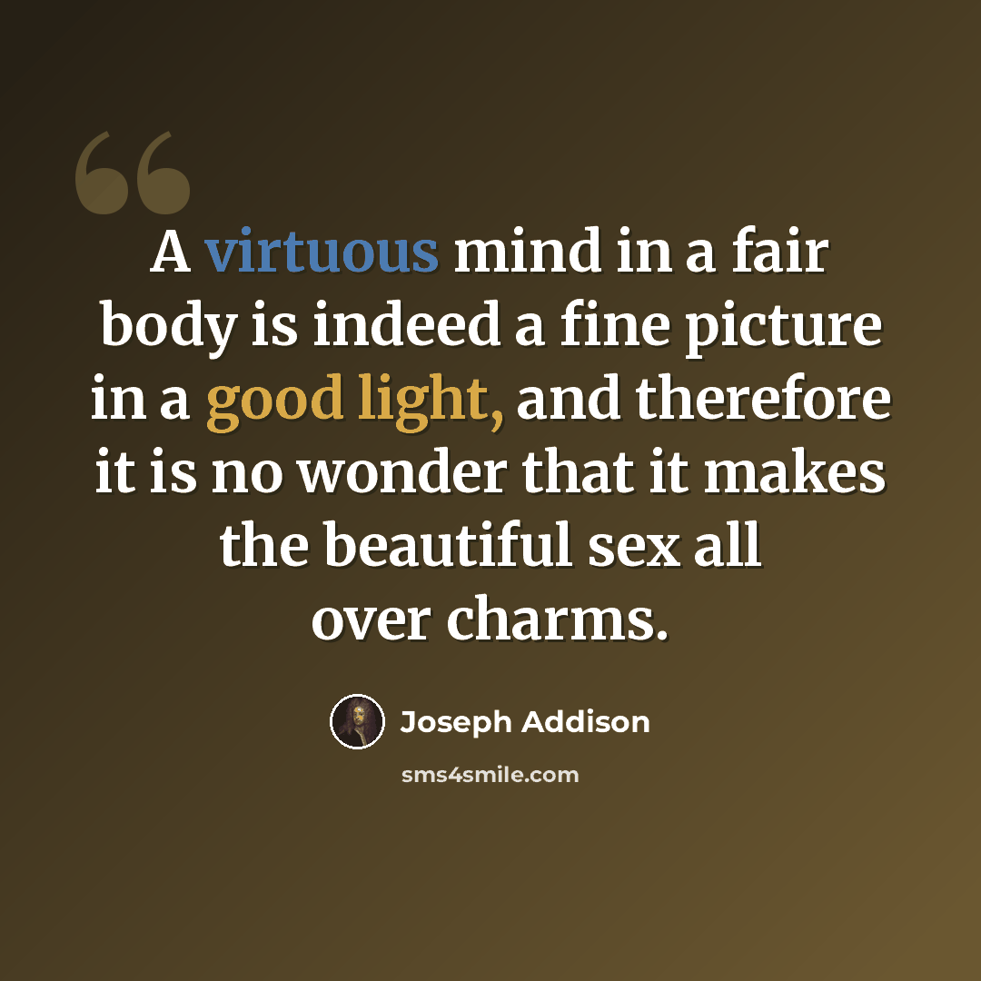 “A virtuous mind in a fair body is indeed a fine picture in a good light, and therefore it is no wonder that it makes the beautiful sex all over charms.” quote by Joseph Addison