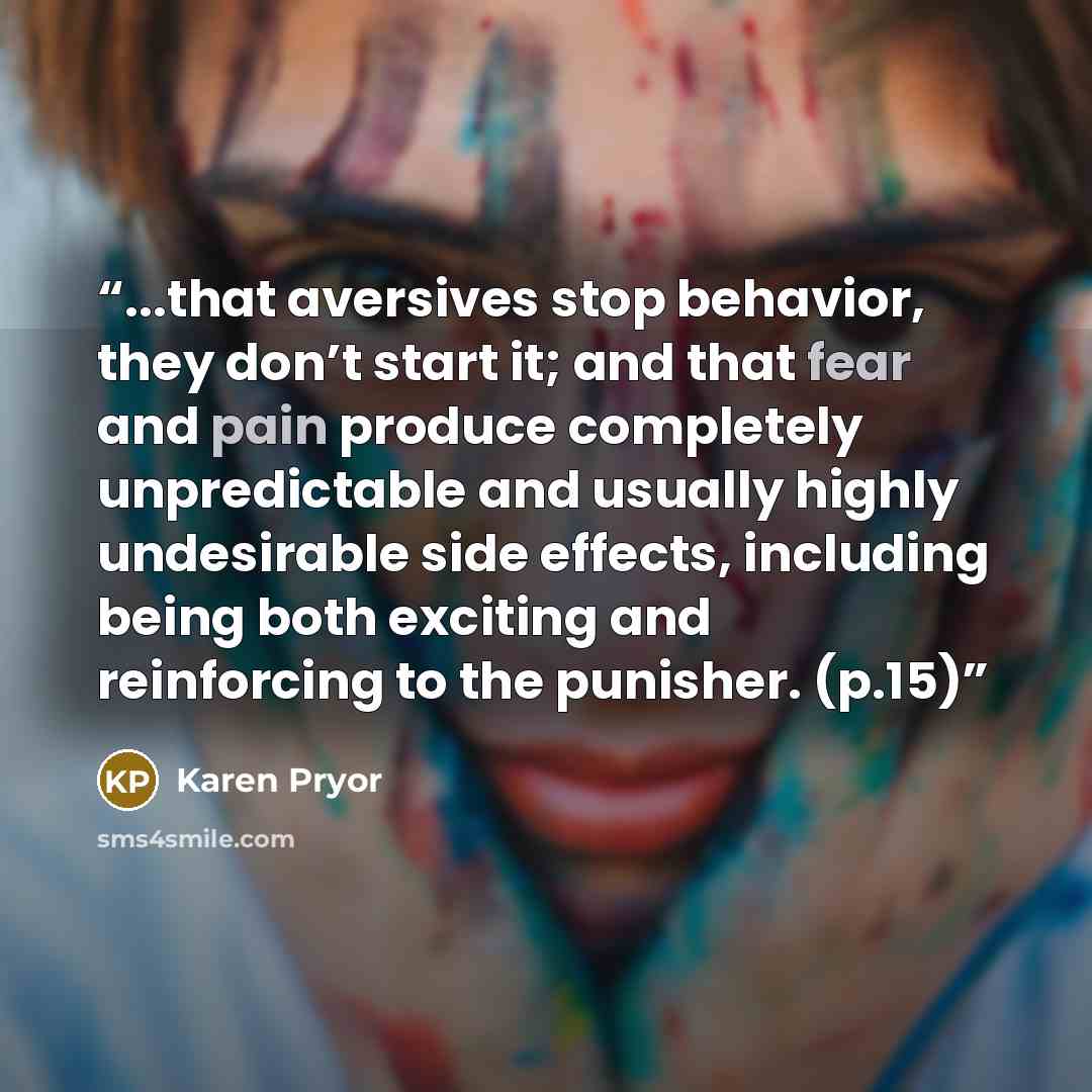 “...that aversives stop behavior, they don’t start it; and that fear and pain produce completely unpredictable and usually highly undesirable side effects, including being both exciting and reinforcing to the punisher. (p.15)” quote by Karen Pryor