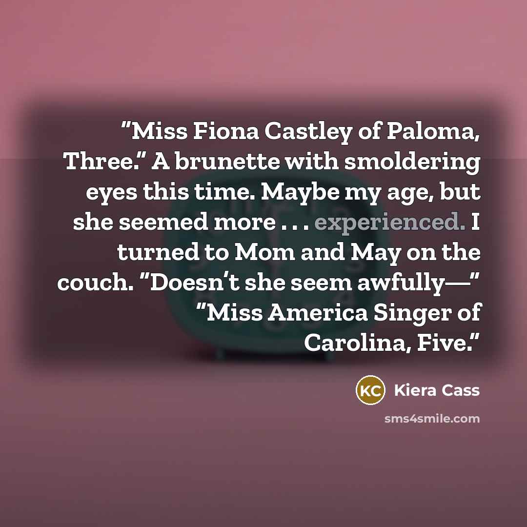 “Miss Fiona Castley of Paloma, Three.” A brunette with smoldering eyes this time. Maybe my age, but she seemed more . . . experienced. I turned to Mom and May on the couch. “Doesn’t she seem awfully—” “Miss America Singer of Carolina, Five.” quote by Kiera Cass