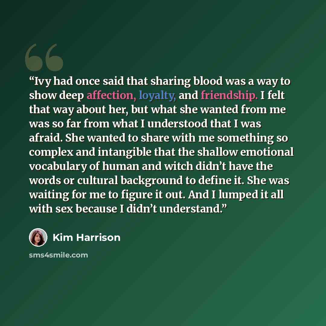 “Ivy had once said that sharing blood was a way to show deep affection, loyalty, and friendship. I felt that way about her, but what she wanted from me was so far from what I understood that I was afraid. She wanted to share with me something so complex and intangible that the shallow emotional…” quote by Kim Harrison