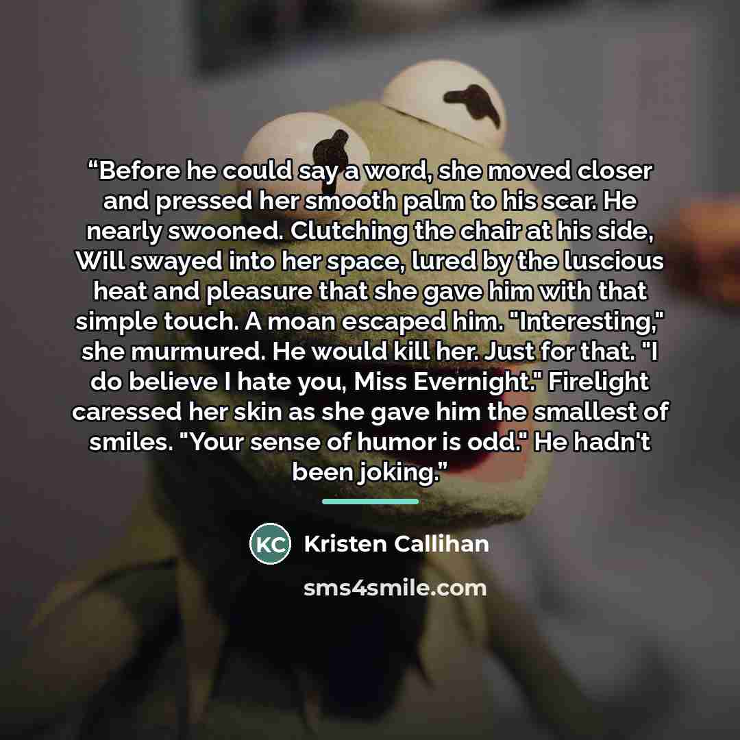 “Before he could say a word, she moved closer and pressed her smooth palm to his scar. He nearly swooned. Clutching the chair at his side, Will swayed into her space, lured by the luscious heat and pleasure that she gave him with that simple touch. A moan escaped him. "Interesting," she murmured…” quote by Kristen Callihan