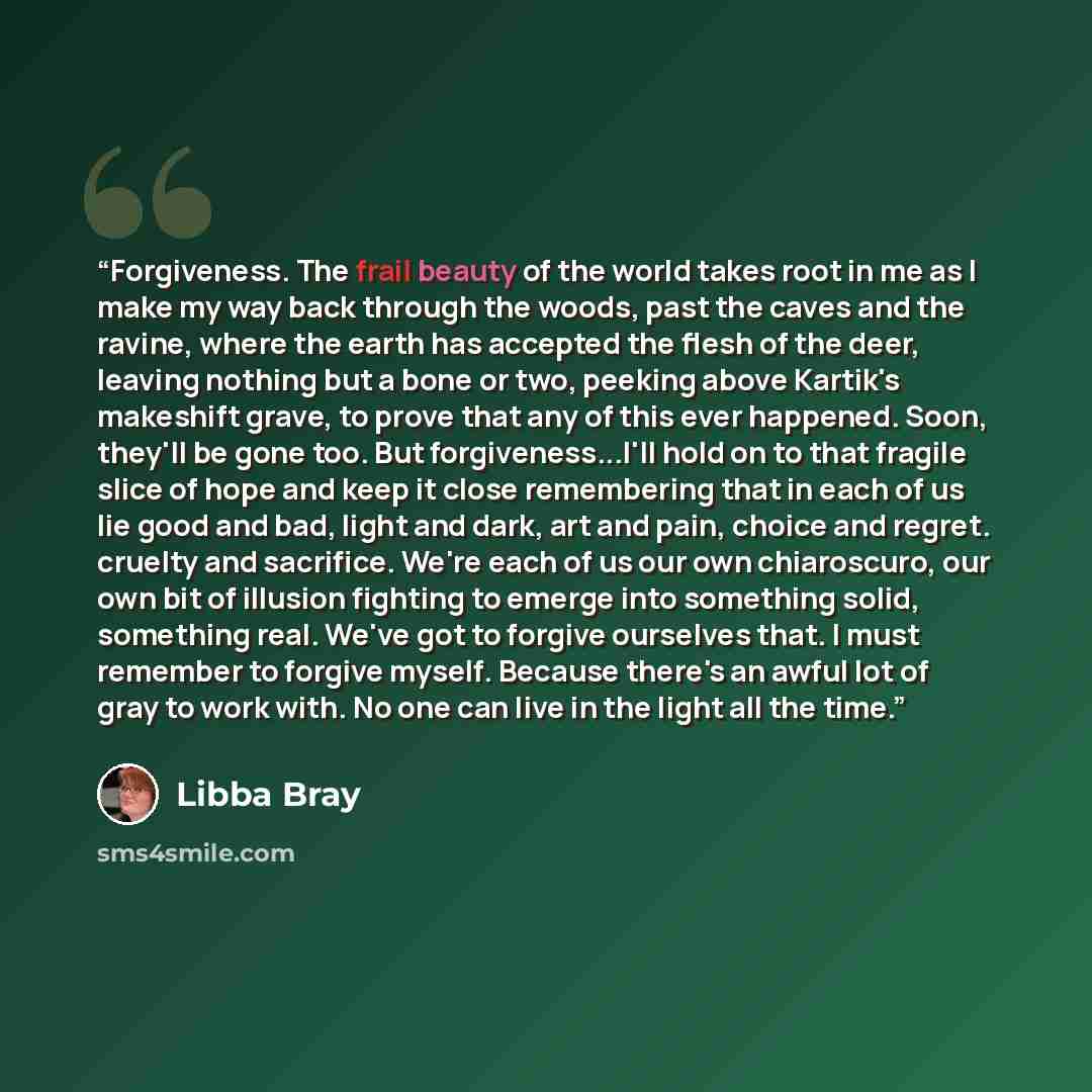 “Forgiveness. The frail beauty of the world takes root in me as I make my way back through the woods, past the caves and the ravine, where the earth has accepted the flesh of the deer, leaving nothing but a bone or two, peeking above Kartik's makeshift grave, to prove that any of this ever…” quote by Libba Bray