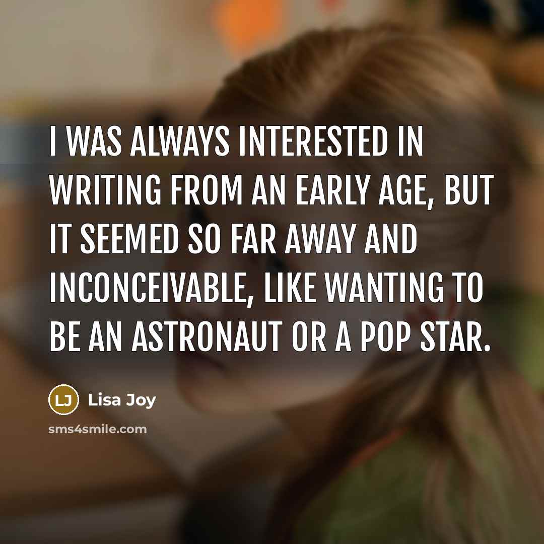 “I was always interested in writing from an early age, but it seemed so far away and inconceivable, like wanting to be an astronaut or a pop star.” quote by Lisa Joy