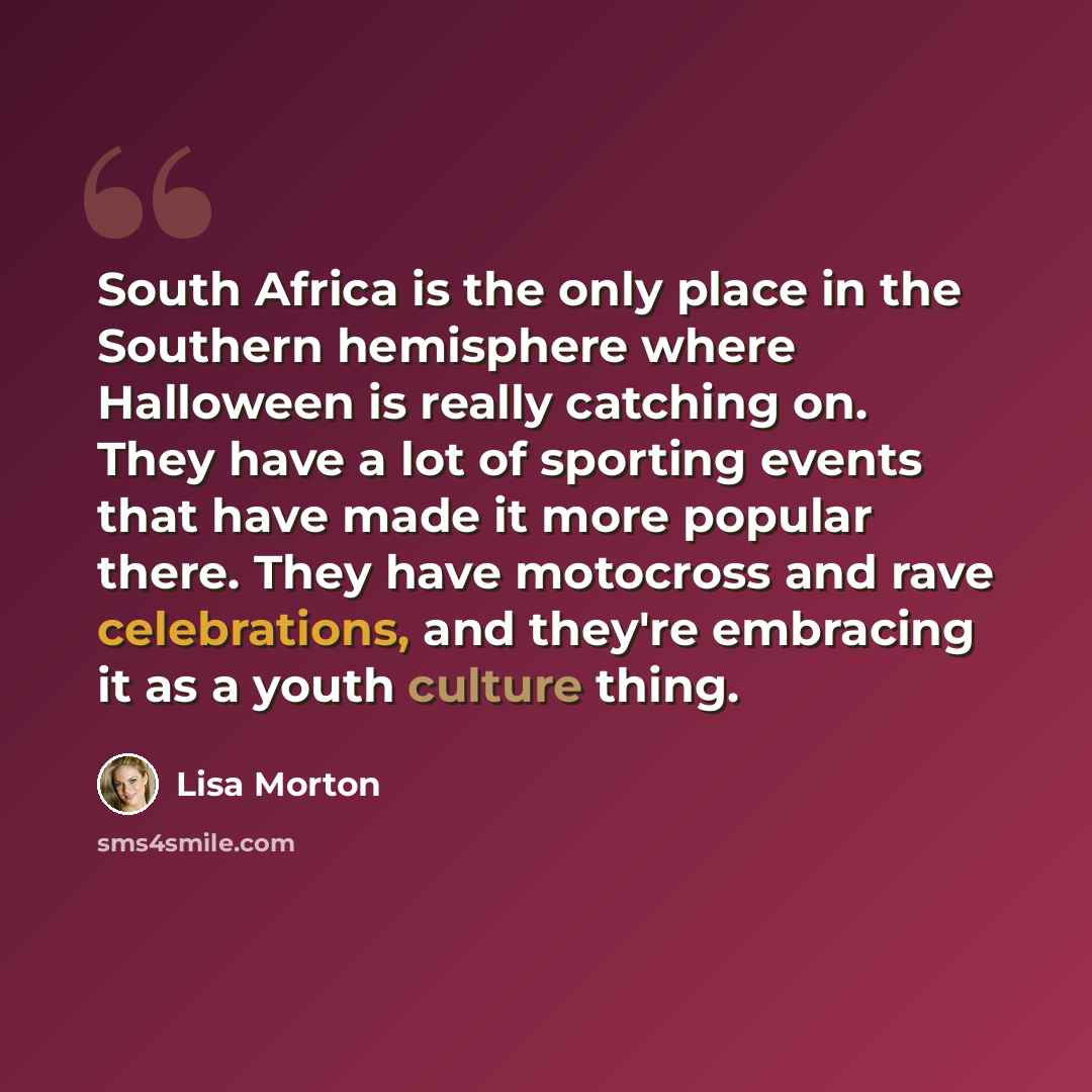 “South Africa is the only place in the Southern hemisphere where Halloween is really catching on. They have a lot of sporting events that have made it more popular there. They have motocross and rave celebrations, and they're embracing it as a youth culture thing.” quote by Lisa Morton