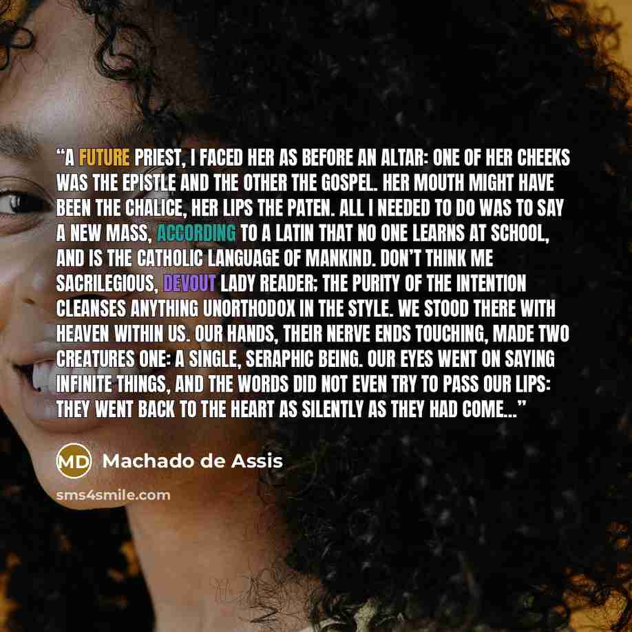 “A future priest, I faced her as before an altar: one of her cheeks was the Epistle and the other the Gospel. Her mouth might have been the chalice, her lips the paten. All I needed to do was to say a new mass, according to a Latin that no one learns at school, and is the catholic language of…” quote by Machado de Assis