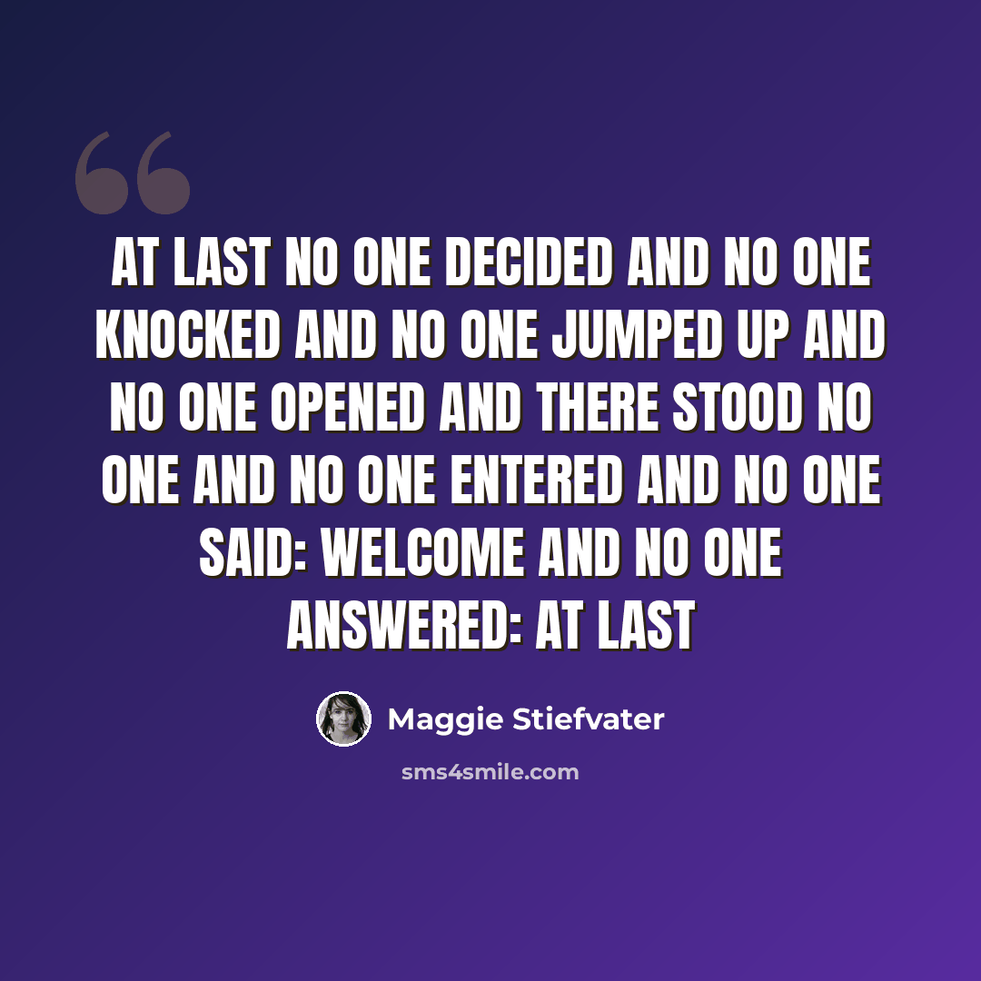 “at last no one decided And no one knocked And no one jumped up And no one opened And there stood no one And no one entered And no one said: welcome And no one answered: at last” quote by Maggie Stiefvater