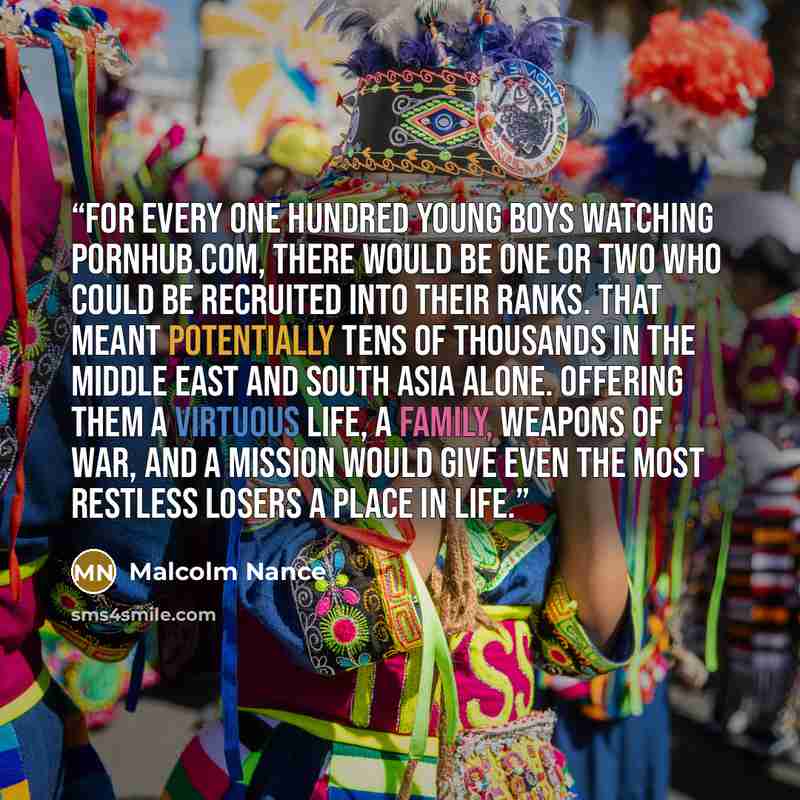 “For every one hundred young boys watching Pornhub.com, there would be one or two who could be recruited into their ranks. That meant potentially tens of thousands in the Middle East and South Asia alone. Offering them a virtuous life, a family, weapons of war, and a mission would give even the…” quote by Malcolm Nance