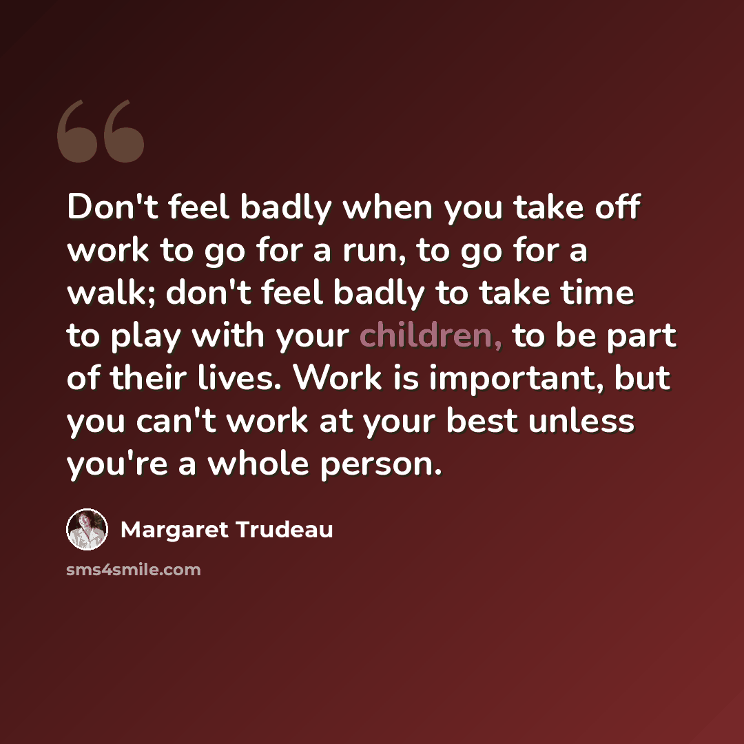 “Don't feel badly when you take off work to go for a run, to go for a walk; don't feel badly to take time to play with your children, to be part of their lives. Work is important, but you can't work at your best unless you're a whole person.” quote by Margaret Trudeau