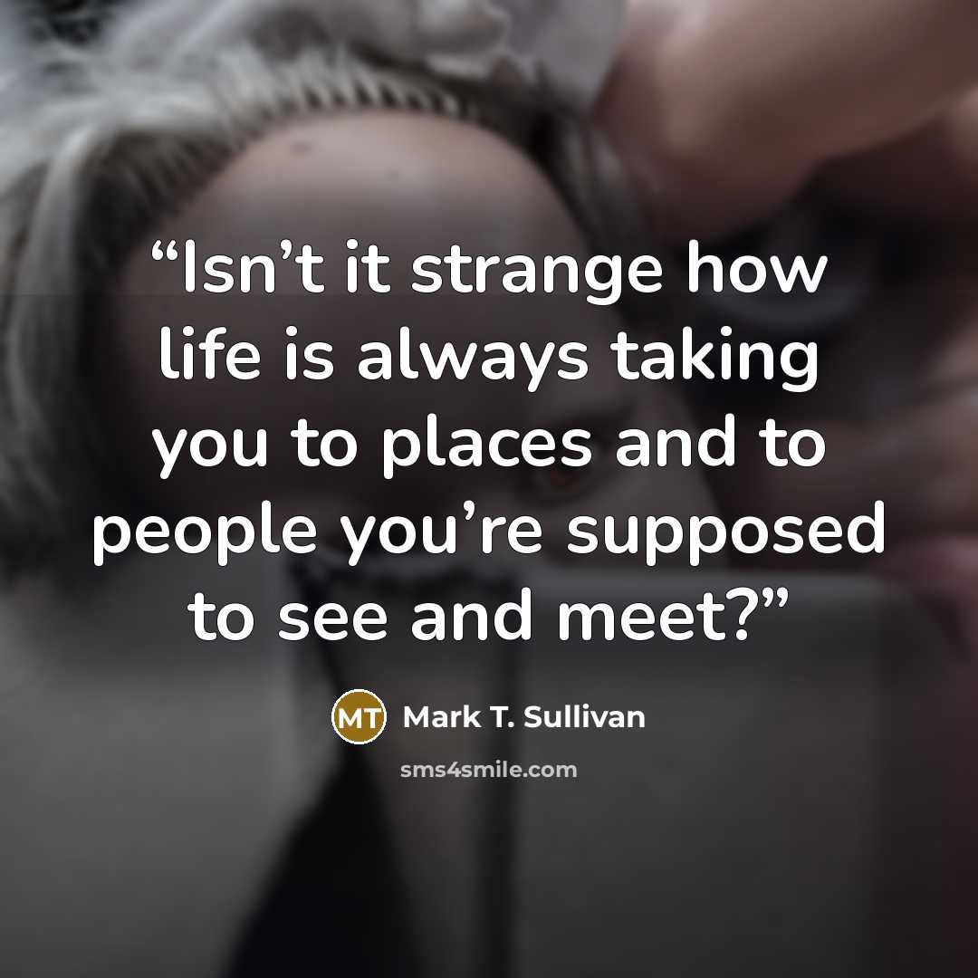 “Isn’t it strange how life is always taking you to places and to people you’re supposed to see and meet?” quote by Mark T. Sullivan