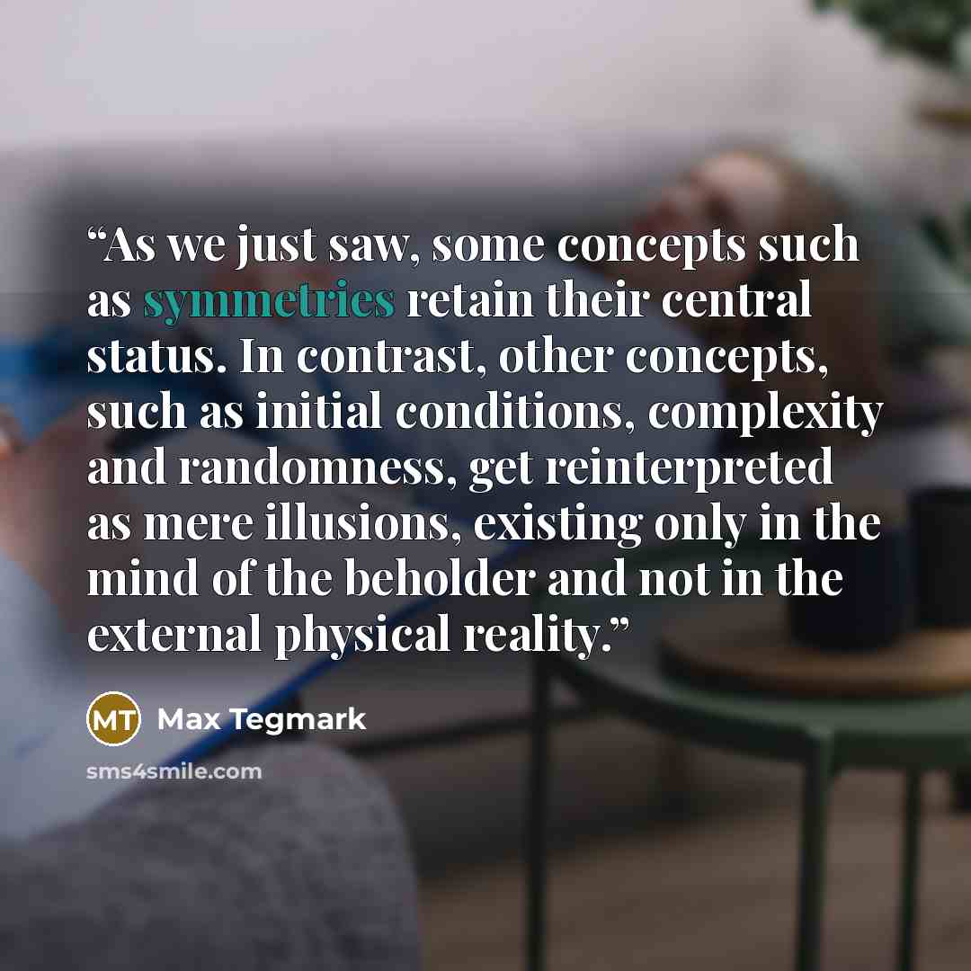 “As we just saw, some concepts such as symmetries retain their central status. In contrast, other concepts, such as initial conditions, complexity and randomness, get reinterpreted as mere illusions, existing only in the mind of the beholder and not in the external physical reality.” quote by Max Tegmark