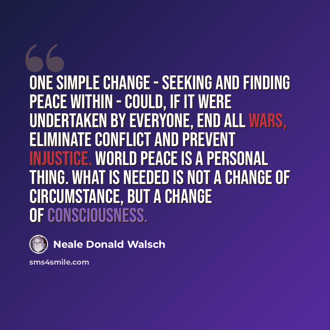 “One simple change - seeking and finding peace within - could, if it were undertaken by everyone, end all wars, eliminate conflict and prevent injustice. World peace is a personal thing. What is needed is not a change of circumstance, but a change of consciousness.” quote by Neale Donald Walsch