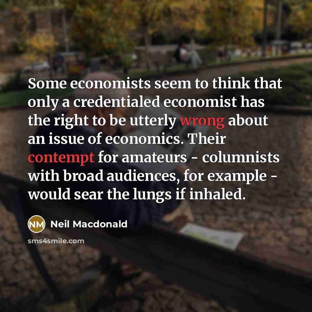 “Some economists seem to think that only a credentialed economist has the right to be utterly wrong about an issue of economics. Their contempt for amateurs - columnists with broad audiences, for example - would sear the lungs if inhaled.” quote by Neil Macdonald