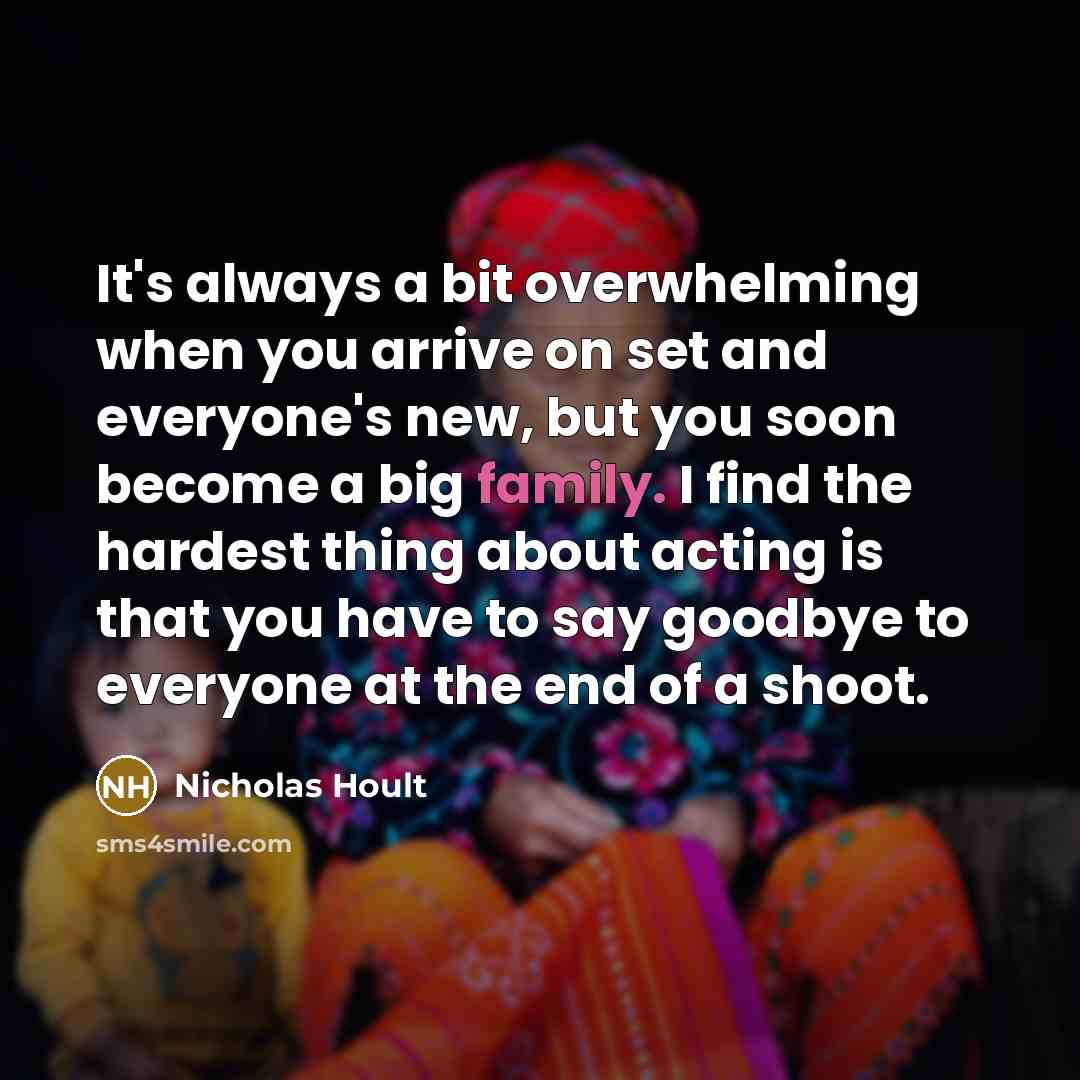 “It's always a bit overwhelming when you arrive on set and everyone's new, but you soon become a big family. I find the hardest thing about acting is that you have to say goodbye to everyone at the end of a shoot.” quote by Nicholas Hoult