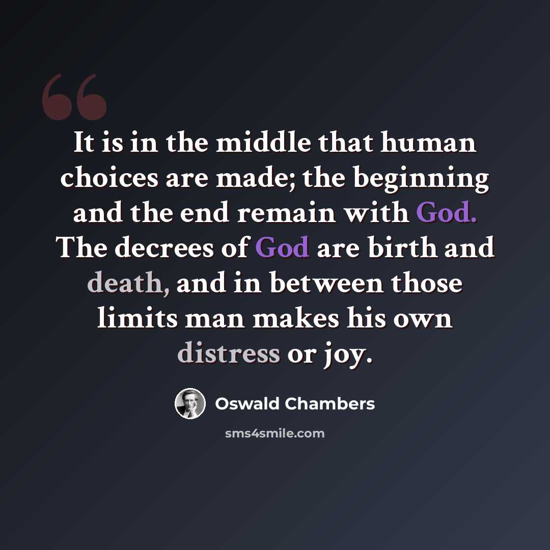 “It is in the middle that human choices are made; the beginning and the end remain with God. The decrees of God are birth and death, and in between those limits man makes his own distress or joy.” quote by Oswald Chambers